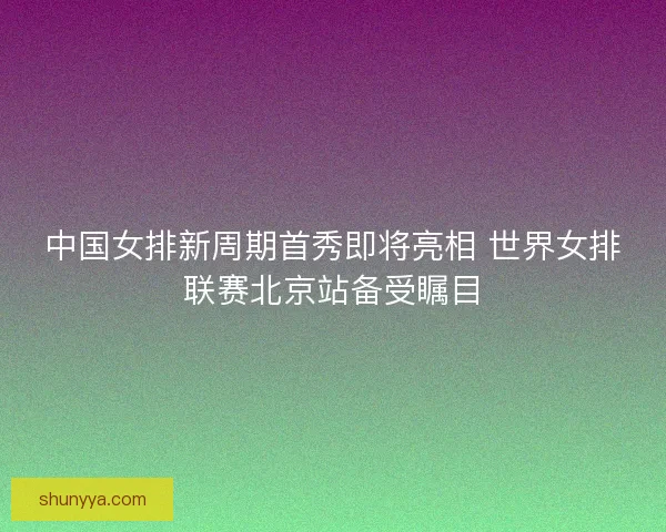 中国女排新周期首秀即将亮相 世界女排联赛北京站备受瞩目