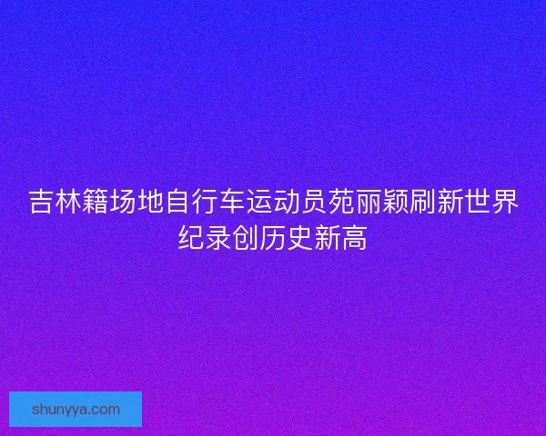 吉林籍场地自行车运动员苑丽颖刷新世界纪录创历史新高