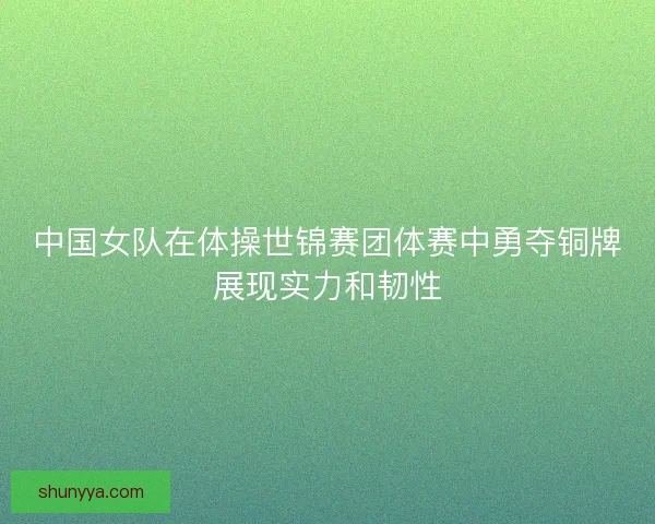 中国女队在体操世锦赛团体赛中勇夺铜牌展现实力和韧性
