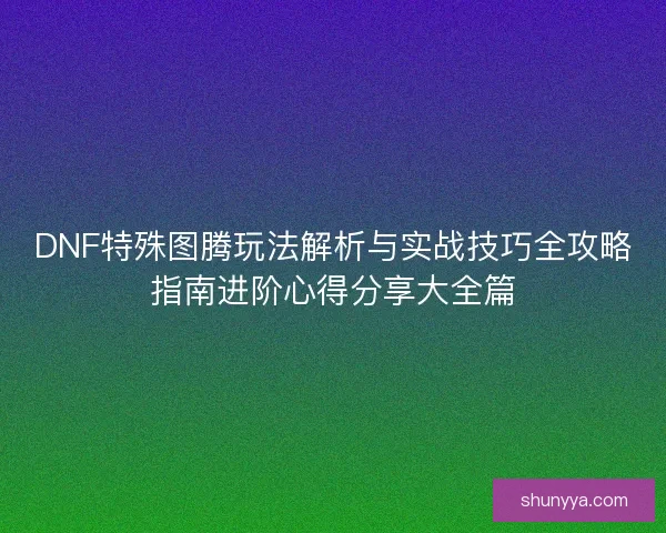 DNF特殊图腾玩法解析与实战技巧全攻略指南进阶心得分享大全篇