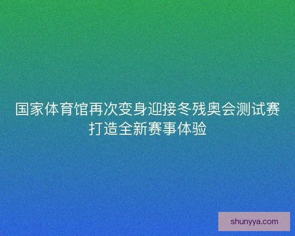国家体育馆再次变身迎接冬残奥会测试赛打造全新赛事体验