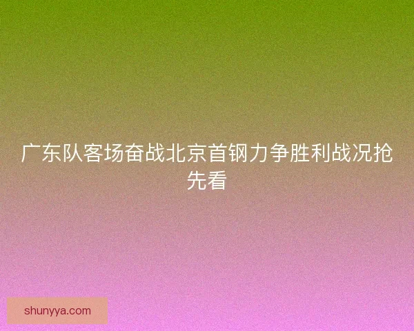 广东队客场奋战北京首钢力争胜利战况抢先看